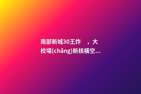 南部新城3.0王炸，大校場(chǎng)新核橫空出世！入手第一盤的機(jī)會(huì)來了